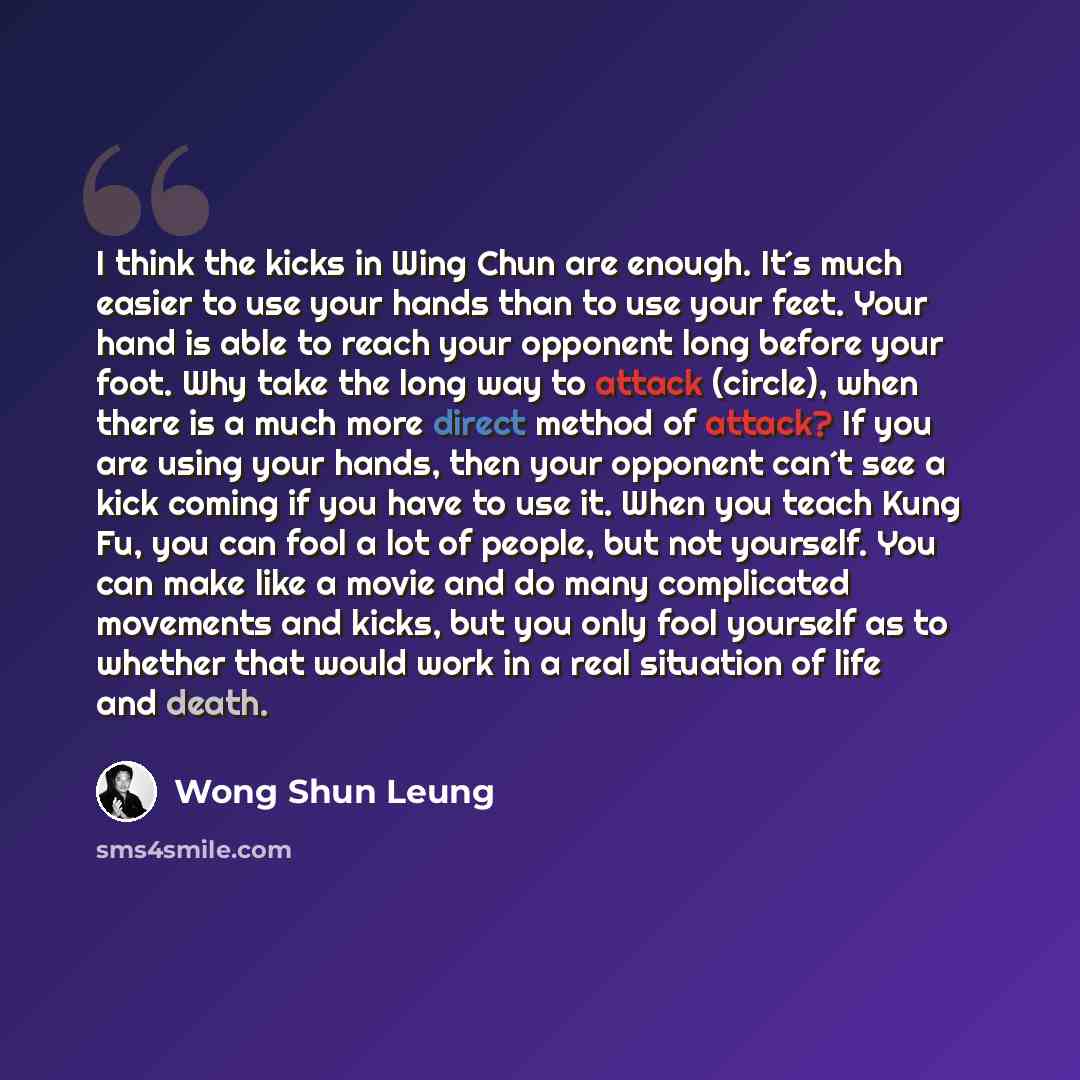 “I think the kicks in Wing Chun are enough. It´s much easier to use your hands than to use your feet. Your hand is able to reach your opponent long before your foot. Why take the long way to attack (circle), when there is a much more direct method of attack? If you are using your hands, then your…” quote by Wong Shun Leung