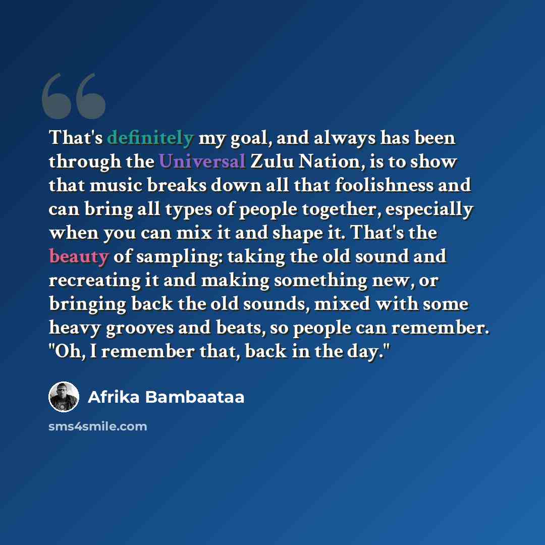 “That's definitely my goal, and always has been through the Universal Zulu Nation, is to show that music breaks down all that foolishness and can bring all types of people together, especially when you can mix it and shape it. That's the beauty of sampling: taking the old sound and recreating it…” quote by Afrika Bambaataa