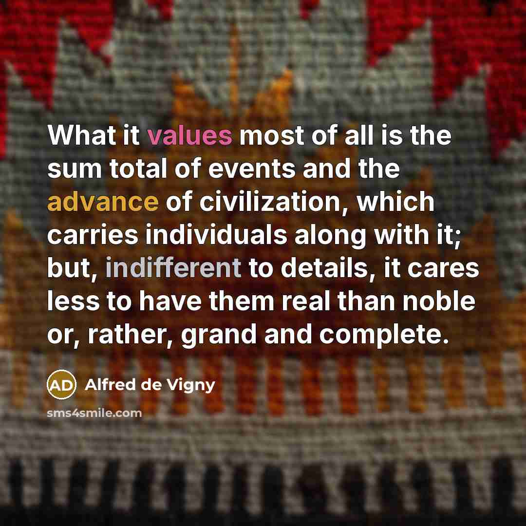 “What it values most of all is the sum total of events and the advance of civilization, which carries individuals along with it; but, indifferent to details, it cares less to have them real than noble or, rather, grand and complete.” quote by Alfred de Vigny