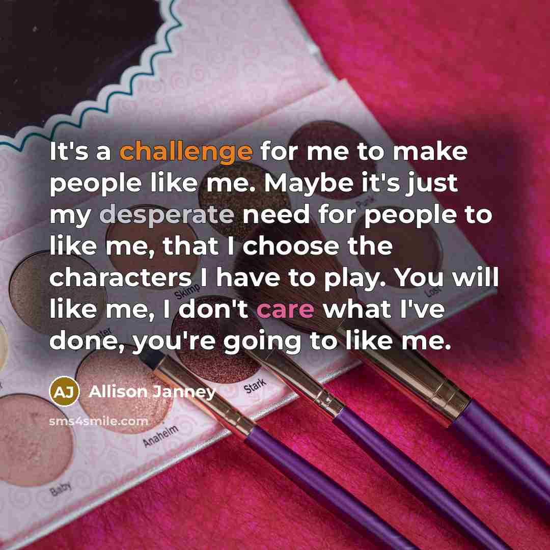 “It's a challenge for me to make people like me. Maybe it's just my desperate need for people to like me, that I choose the characters I have to play. You will like me, I don't care what I've done, you're going to like me.” quote by Allison Janney
