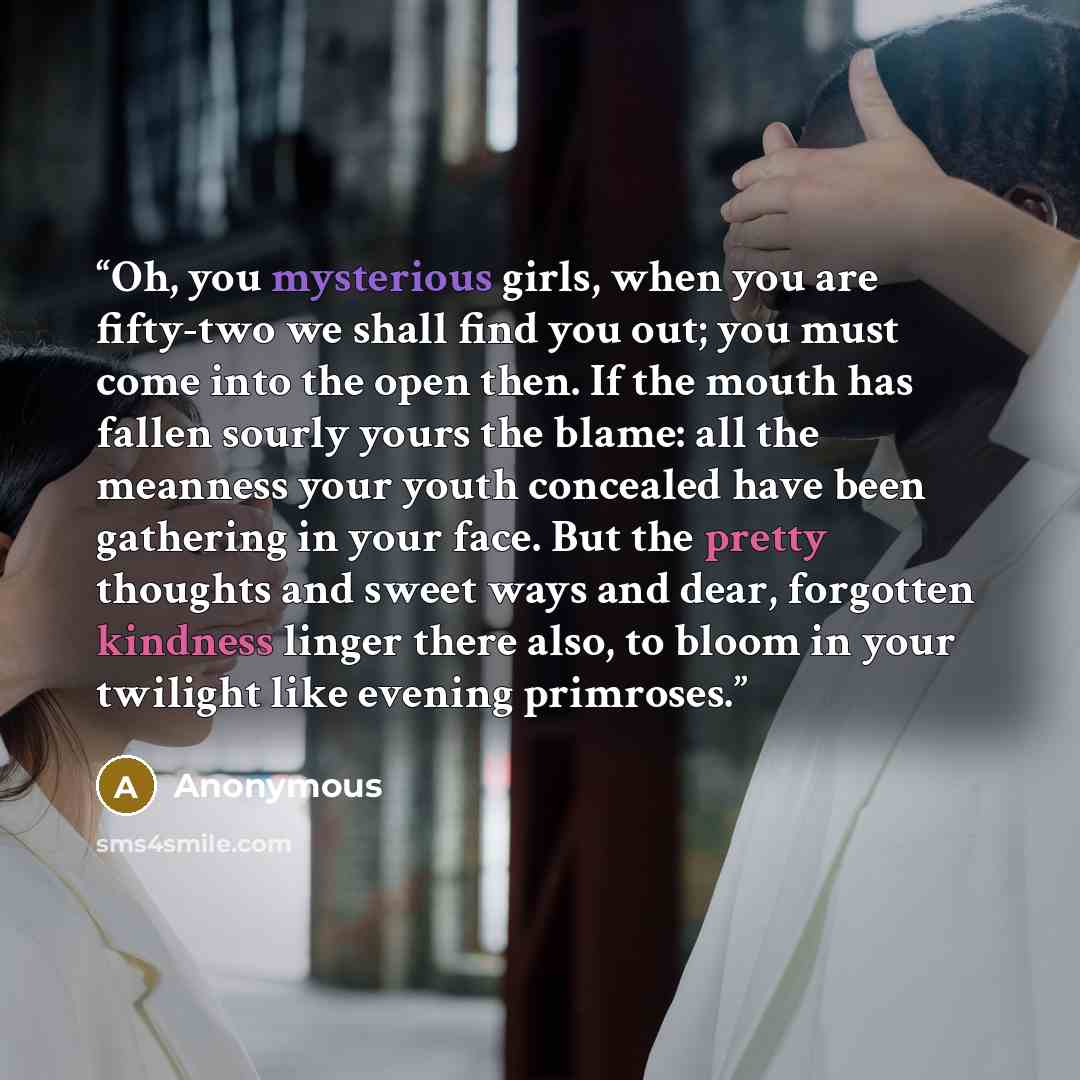 “Oh, you mysterious girls, when you are fifty-two we shall find you out; you must come into the open then. If the mouth has fallen sourly yours the blame: all the meanness your youth concealed have been gathering in your face. But the pretty thoughts and sweet ways and dear, forgotten kindness…” quote by Anonymous