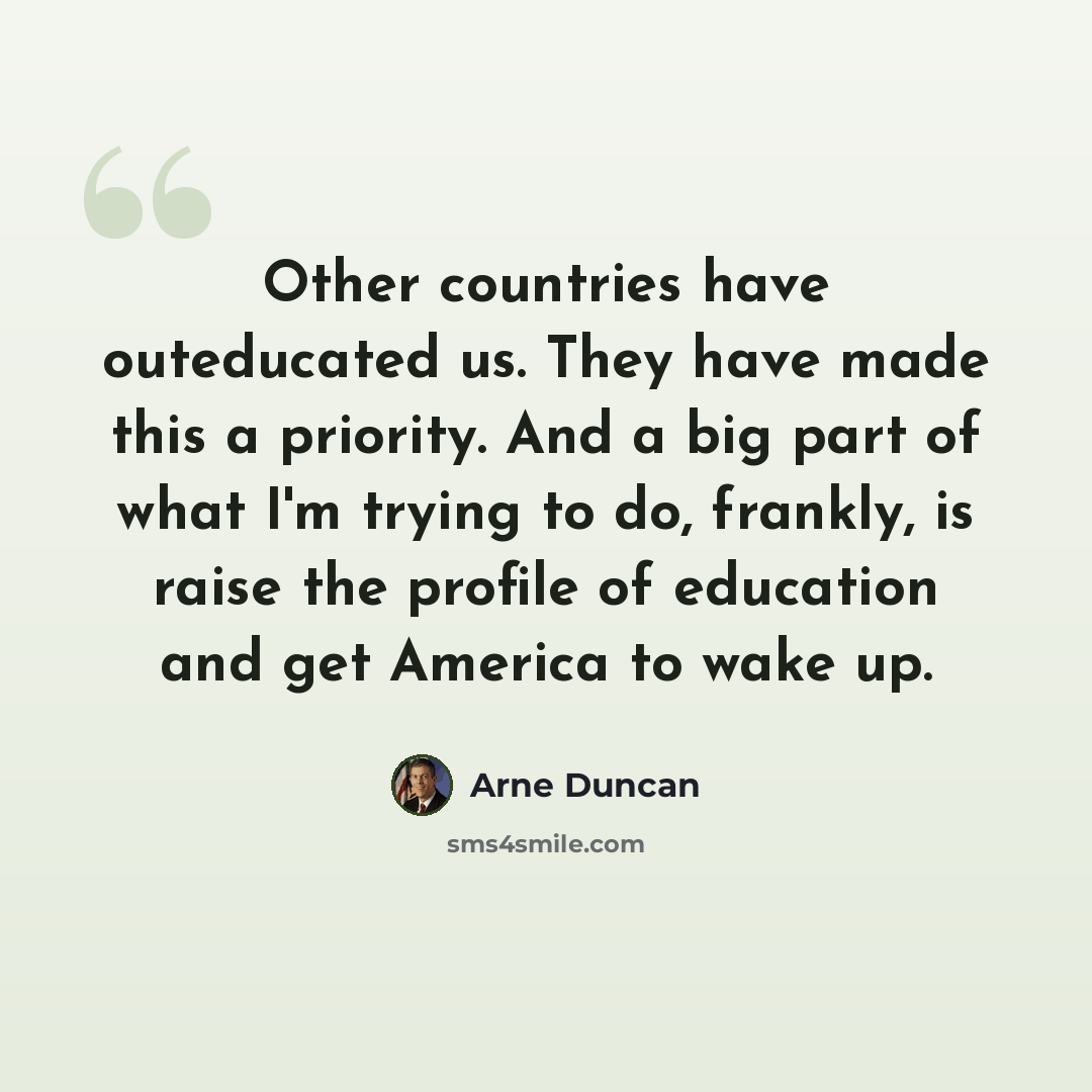“Other countries have outeducated us. They have made this a priority. And a big part of what I'm trying to do, frankly, is raise the profile of education and get America to wake up.” quote by Arne Duncan