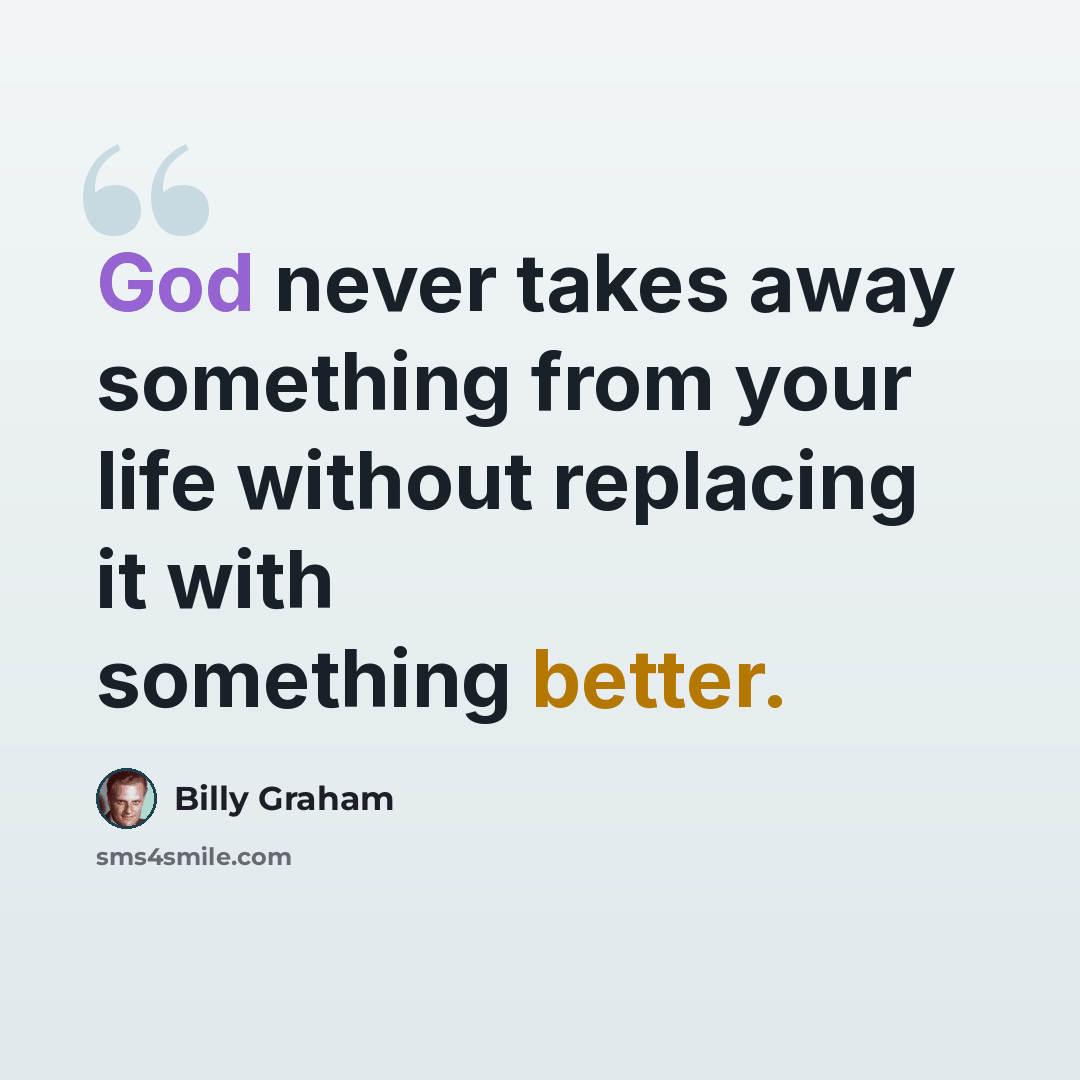 “God never takes away something from your life without replacing it with something better.” quote by Billy Graham