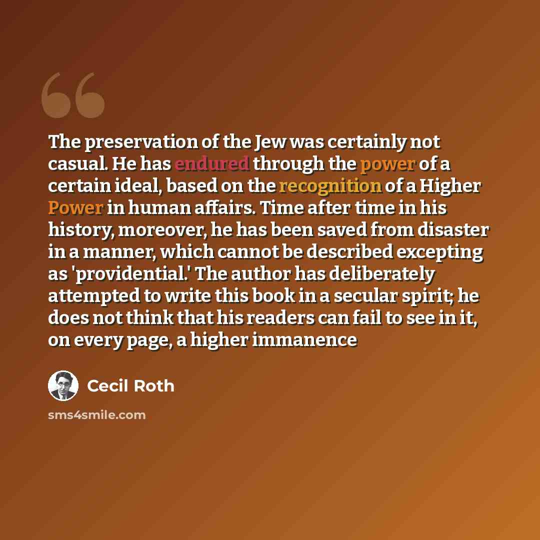 “The preservation of the Jew was certainly not casual. He has endured through the power of a certain ideal, based on the recognition of a Higher Power in human affairs. Time after time in his history, moreover, he has been saved from disaster in a manner, which cannot be described excepting as…” quote by Cecil Roth