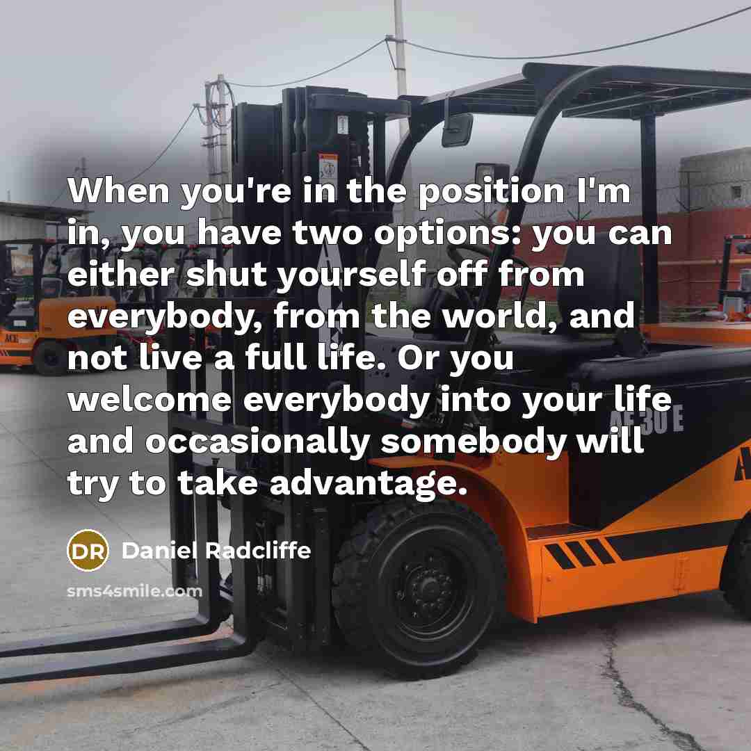 “When you're in the position I'm in, you have two options: you can either shut yourself off from everybody, from the world, and not live a full life. Or you welcome everybody into your life and occasionally somebody will try to take advantage.” quote by Daniel Radcliffe