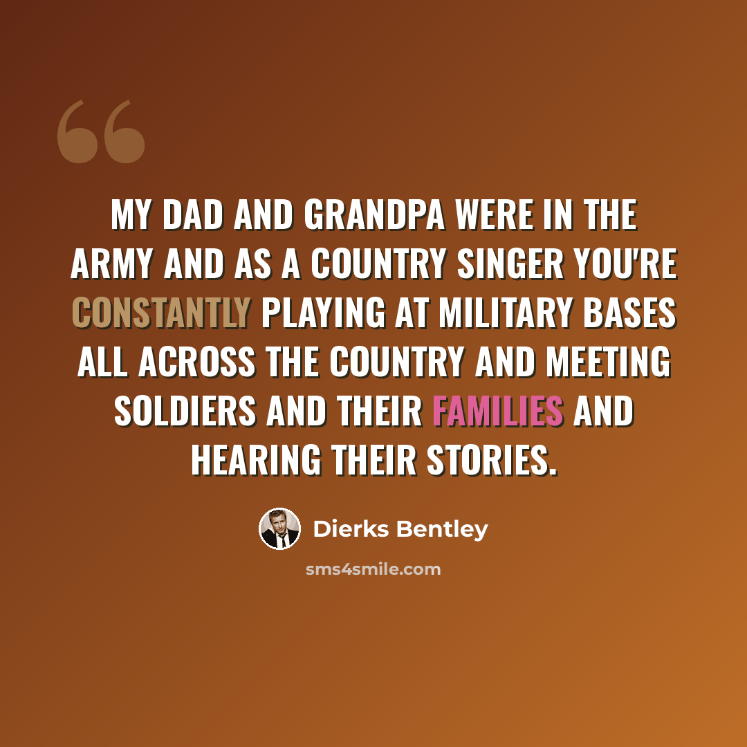“My dad and grandpa were in the army and as a country singer you're constantly playing at military bases all across the country and meeting soldiers and their families and hearing their stories.” quote by Dierks Bentley