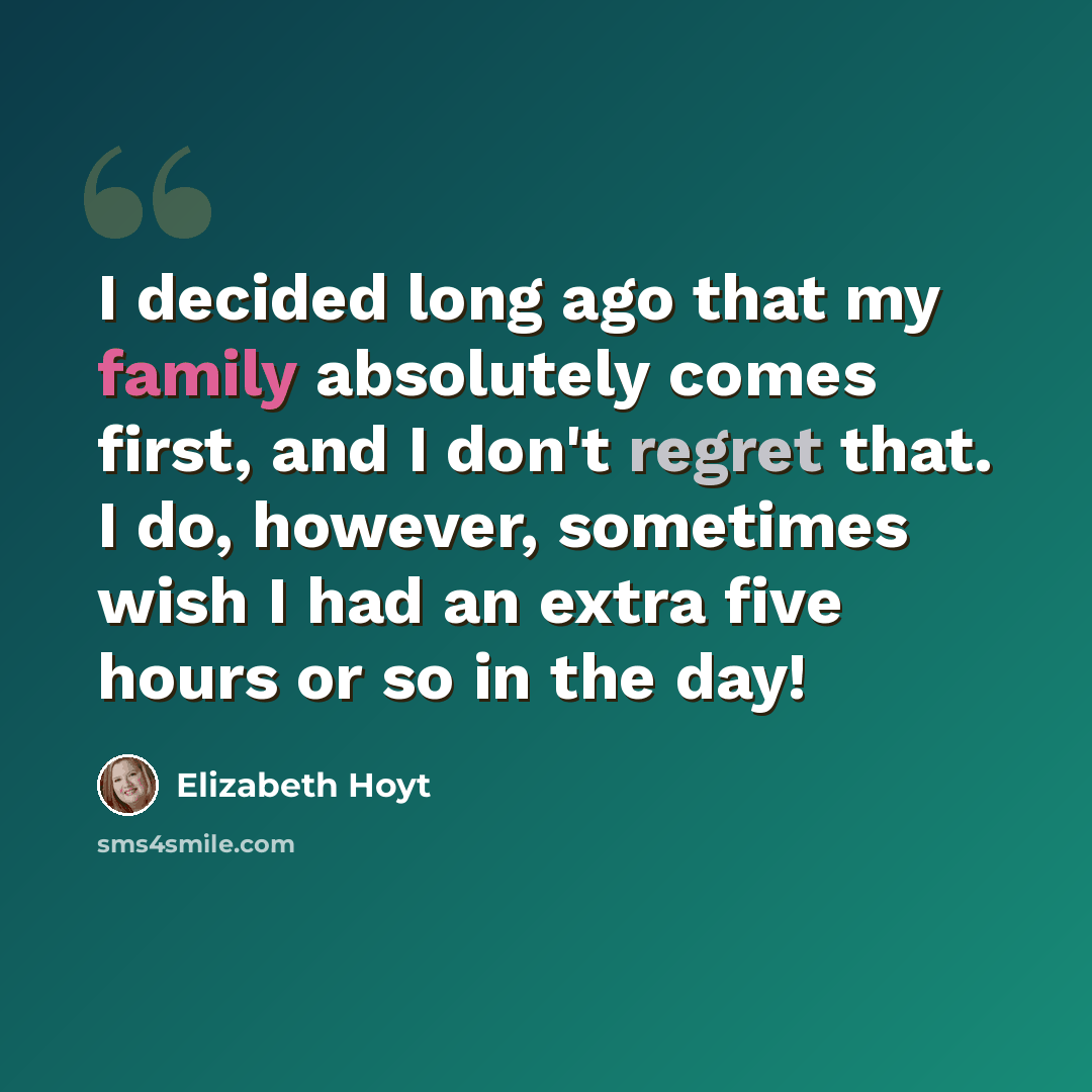 “I decided long ago that my family absolutely comes first, and I don't regret that. I do, however, sometimes wish I had an extra five hours or so in the day!” quote by Elizabeth Hoyt