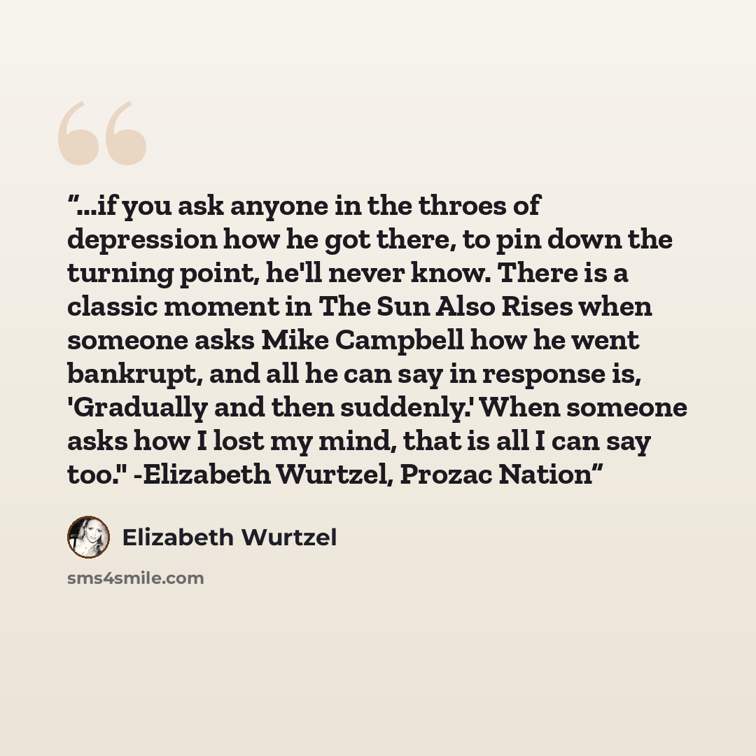 “...if you ask anyone in the throes of depression how he got there, to pin down the turning point, he'll never know. There is a classic moment in The Sun Also Rises when someone asks Mike Campbell how he went bankrupt, and all he can say in response is, 'Gradually and then suddenly.' When someone…” quote by Elizabeth Wurtzel