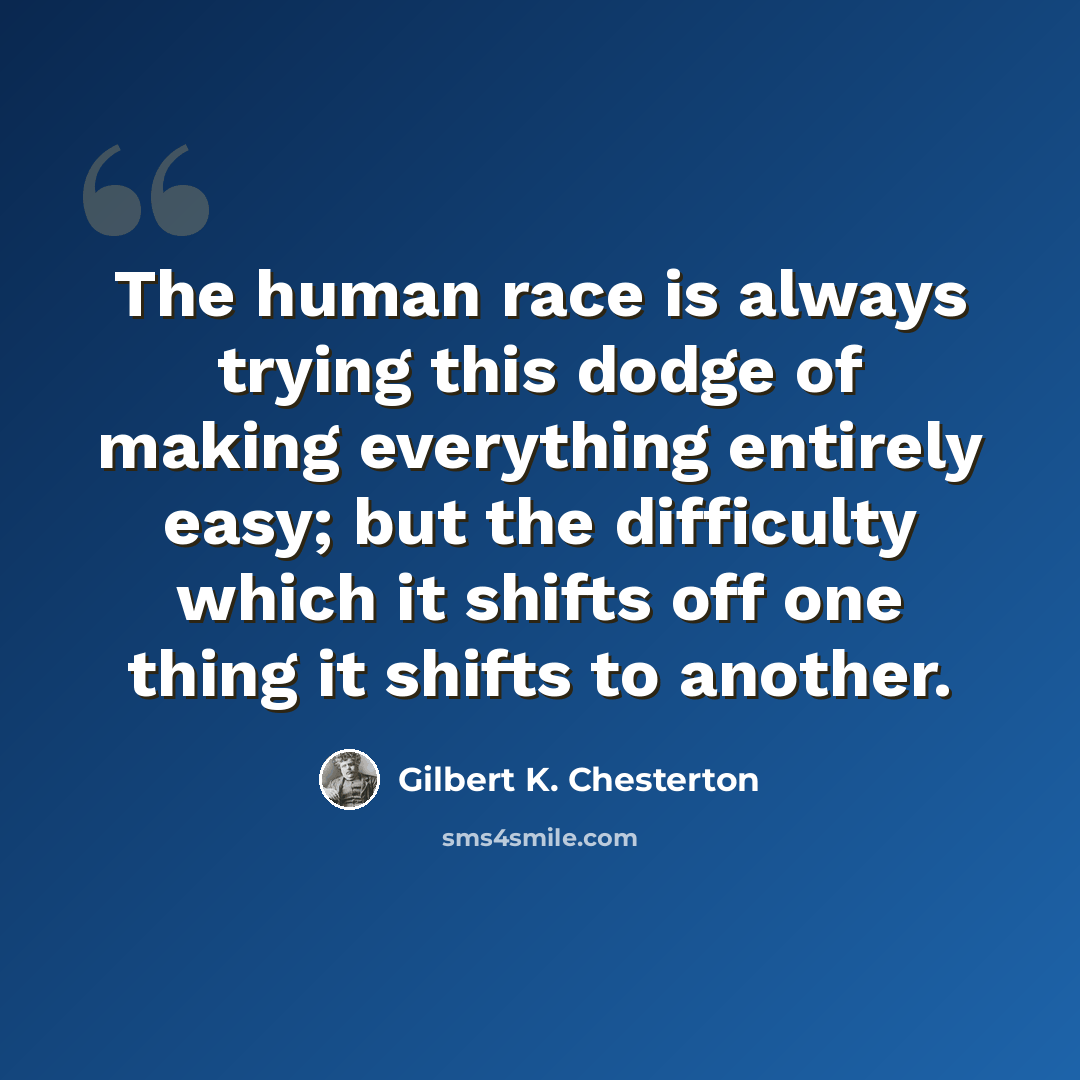 “The human race is always trying this dodge of making everything entirely easy; but the difficulty which it shifts off one thing it shifts to another.” quote by Gilbert K. Chesterton