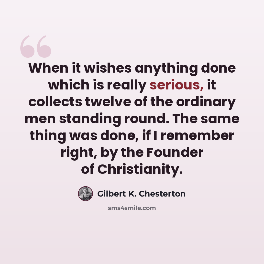 “When it wishes anything done which is really serious, it collects twelve of the ordinary men standing round. The same thing was done, if I remember right, by the Founder of Christianity.” quote by Gilbert K. Chesterton
