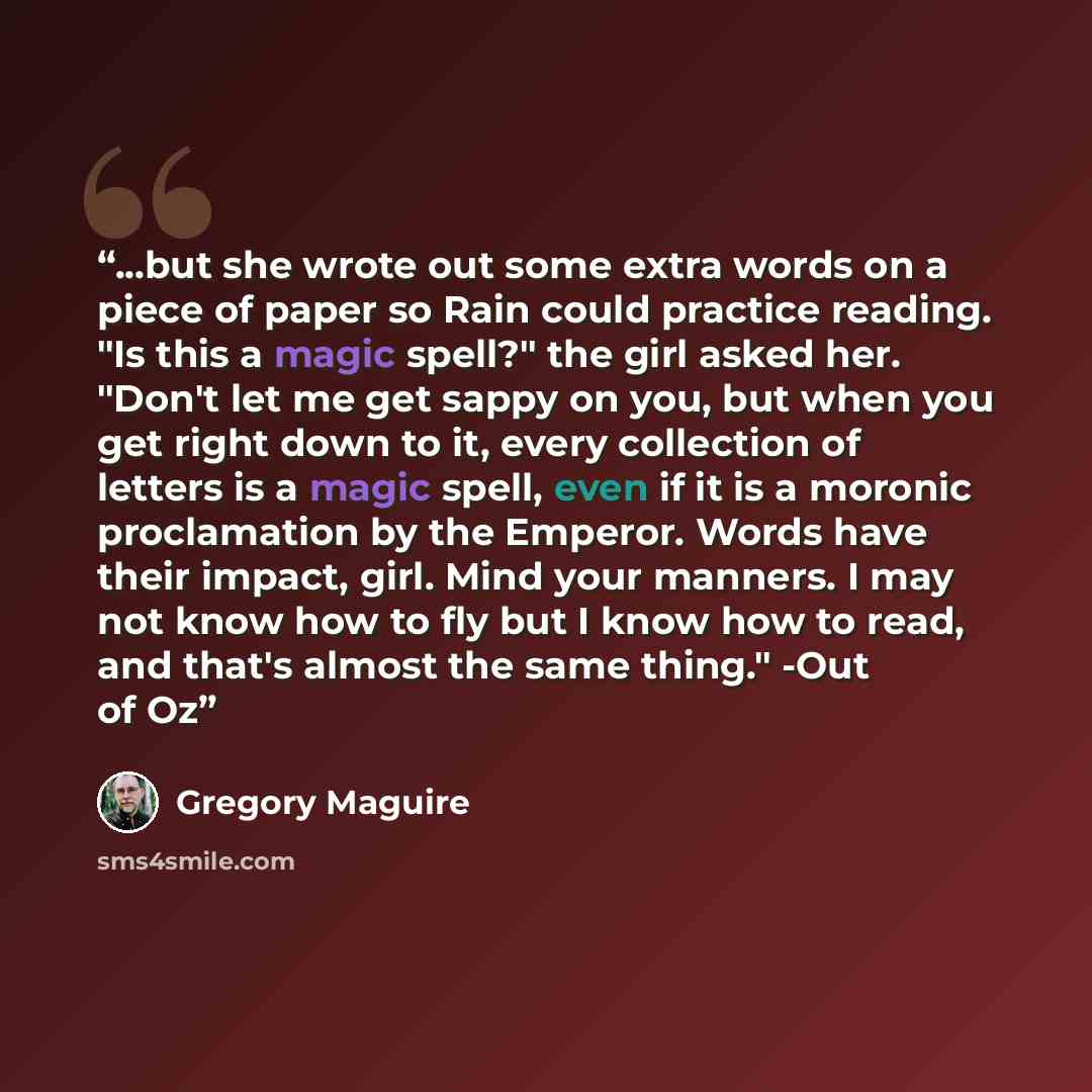 “...but she wrote out some extra words on a piece of paper so Rain could practice reading. "Is this a magic spell?" the girl asked her. "Don't let me get sappy on you, but when you get right down to it, every collection of letters is a magic spell, even if it is a moronic proclamation by the…” quote by Gregory Maguire