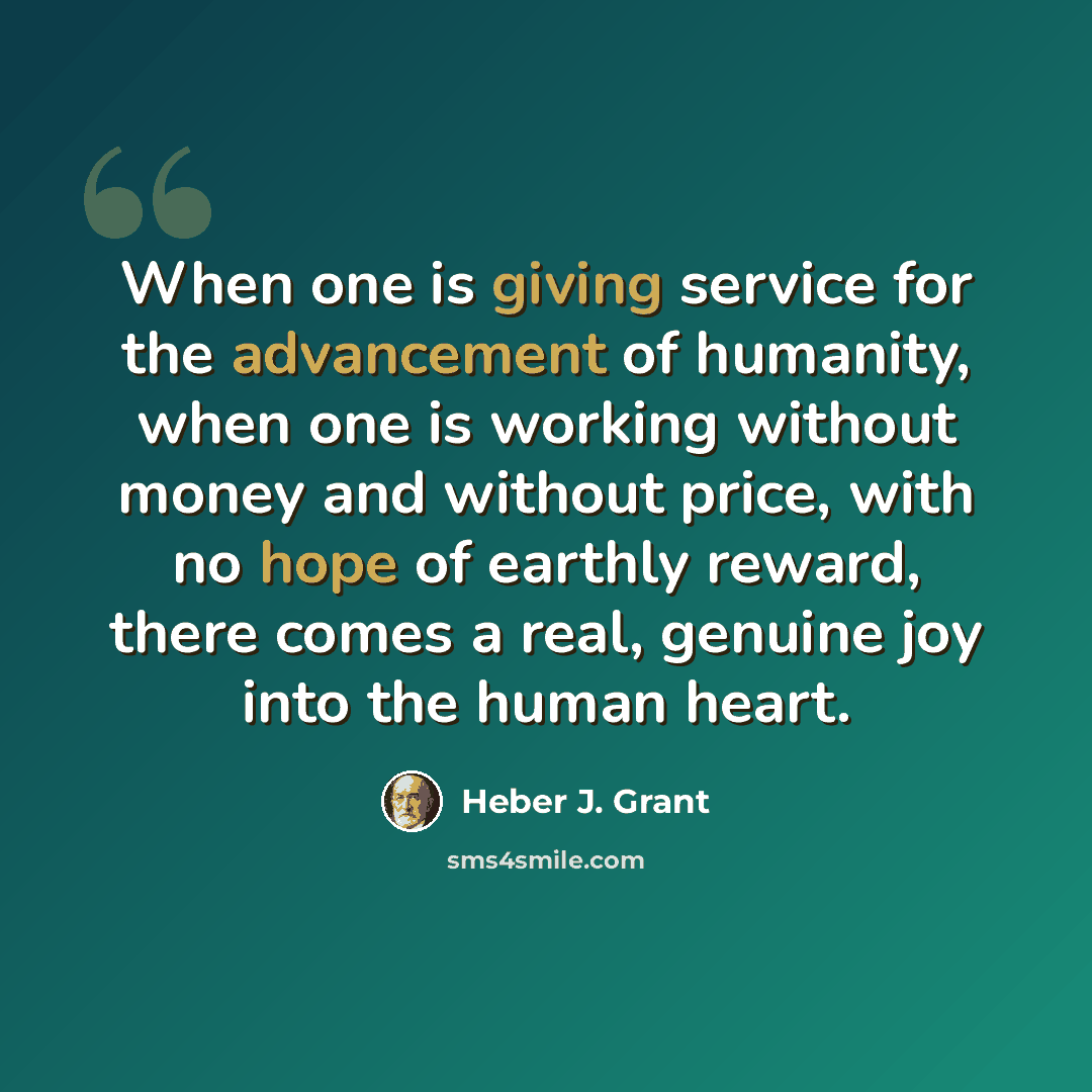 “When one is giving service for the advancement of humanity, when one is working without money and without price, with no hope of earthly reward, there comes a real, genuine joy into the human heart.” quote by Heber J. Grant