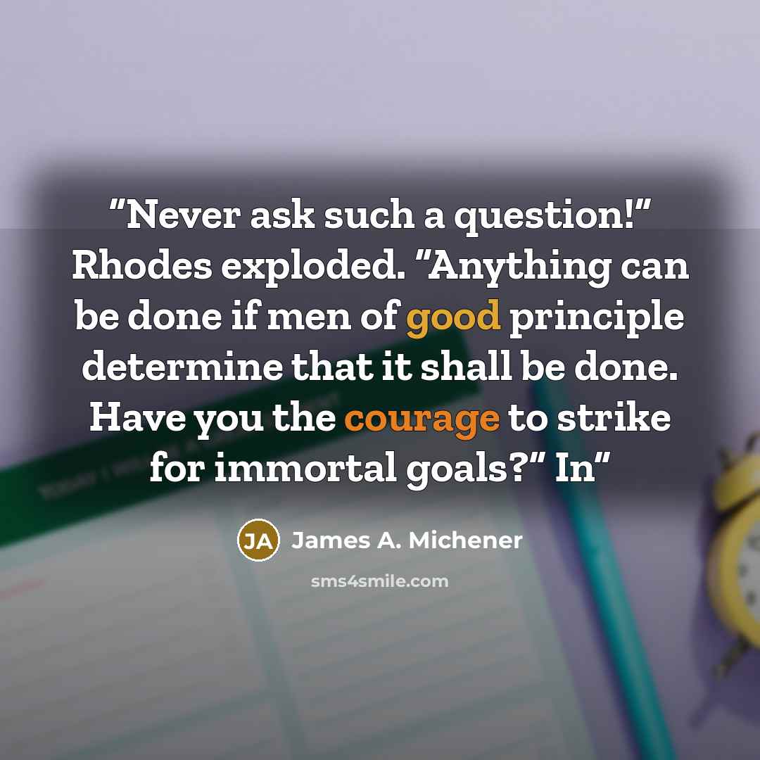 “Never ask such a question!” Rhodes exploded. “Anything can be done if men of good principle determine that it shall be done. Have you the courage to strike for immortal goals?” In” quote by James A. Michener