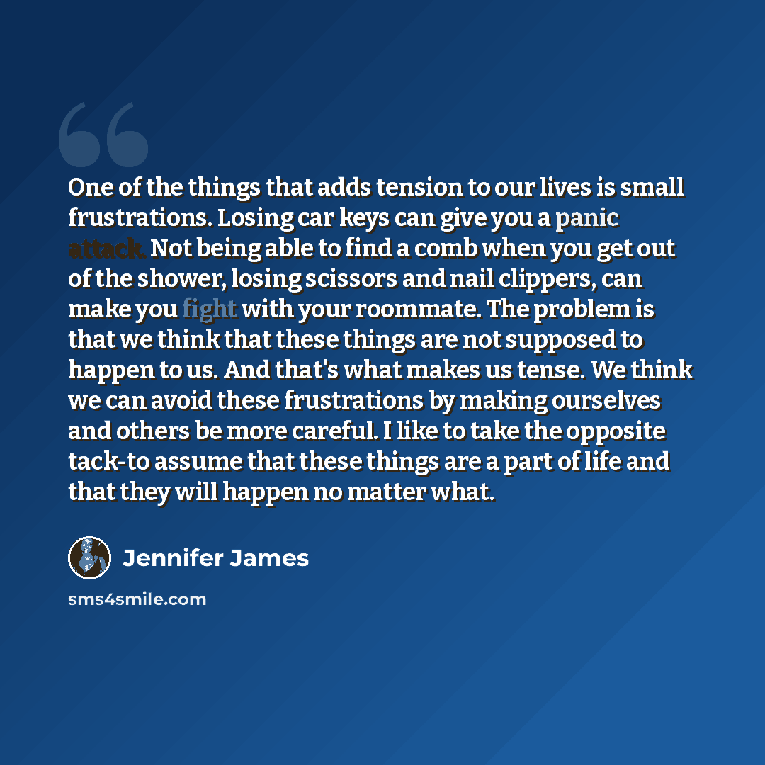 “One of the things that adds tension to our lives is small frustrations. Losing car keys can give you a panic attack. Not being able to find a comb when you get out of the shower, losing scissors and nail clippers, can make you fight with your roommate. The problem is that we think that these…” quote by Jennifer James