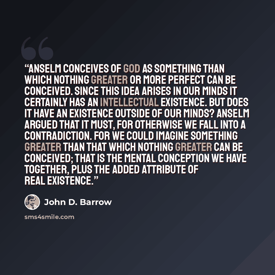 “Anselm conceives of God as something than which nothing greater or more perfect can be conceived. Since this idea arises in our minds it certainly has an intellectual existence. But does it have an existence outside of our minds? Anselm argued that it must, for otherwise we fall into a…” quote by John D. Barrow