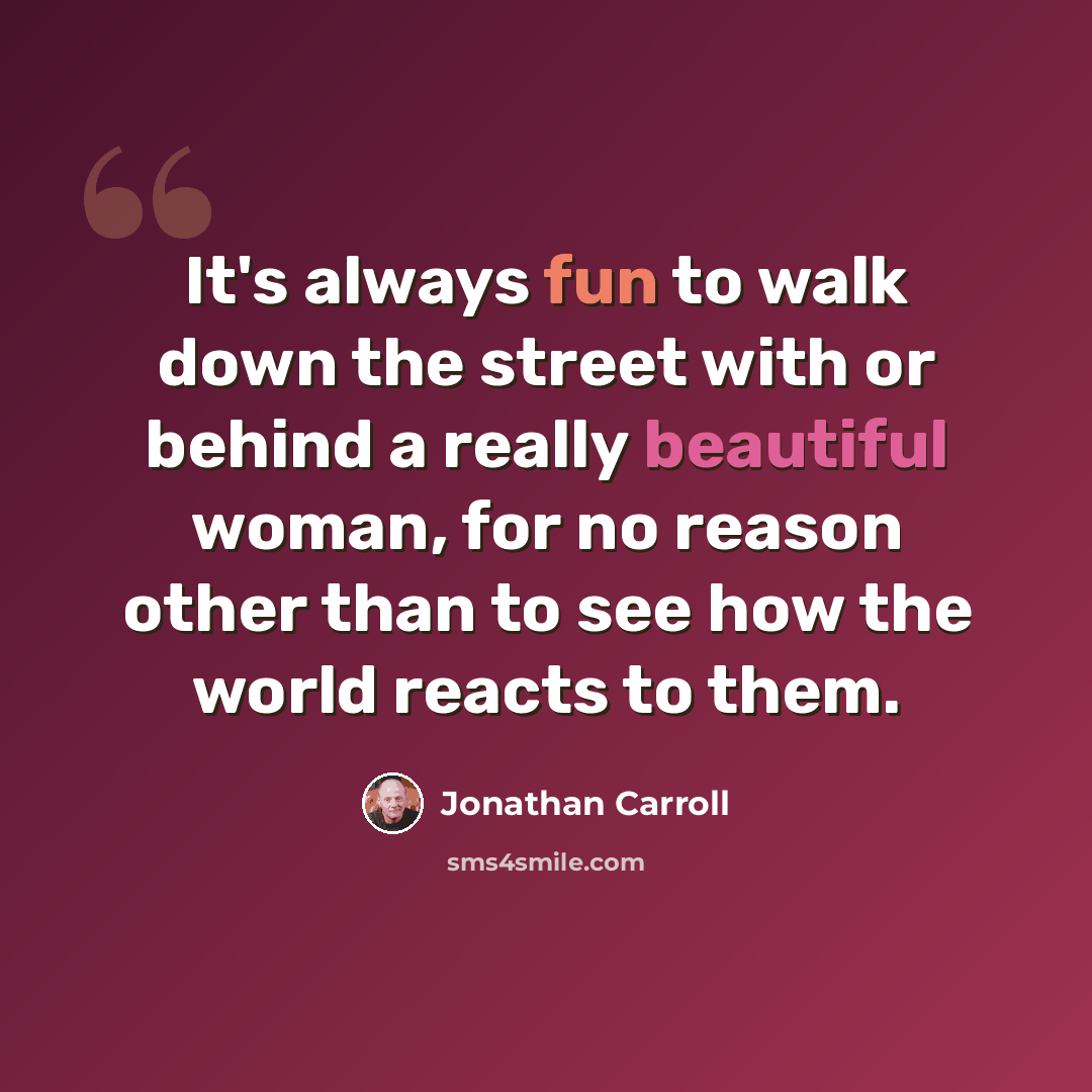 “It's always fun to walk down the street with or behind a really beautiful woman, for no reason other than to see how the world reacts to them.” quote by Jonathan Carroll