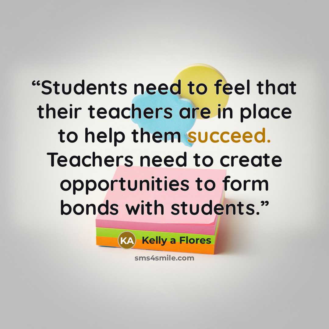 “Students need to feel that their teachers are in place to help them succeed. Teachers need to create opportunities to form bonds with students.” quote by Kelly a Flores