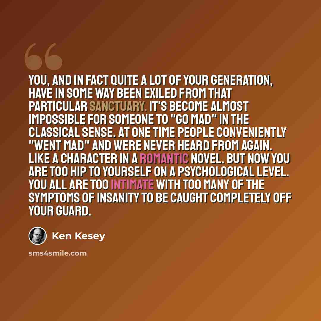 “You, and in fact quite a lot of your generation, have in some way been exiled from that particular sanctuary. It's become almost impossible for someone to "go mad" in the classical sense. At one time people conveniently "went mad" and were never heard from again. Like a character in a romantic…” quote by Ken Kesey