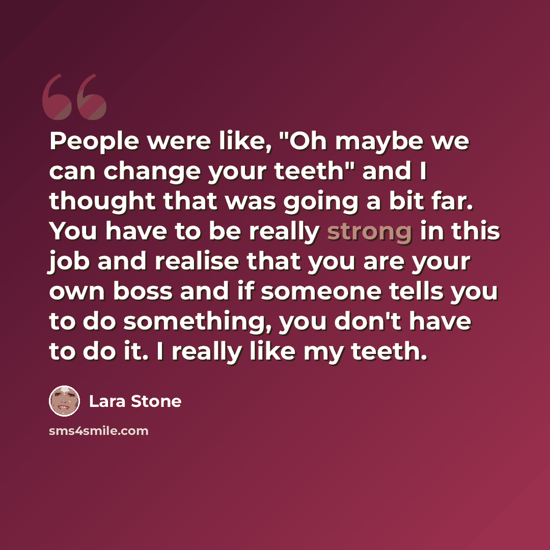 “People were like, "Oh maybe we can change your teeth" and I thought that was going a bit far. You have to be really strong in this job and realise that you are your own boss and if someone tells you to do something, you don't have to do it. I really like my teeth.” quote by Lara Stone