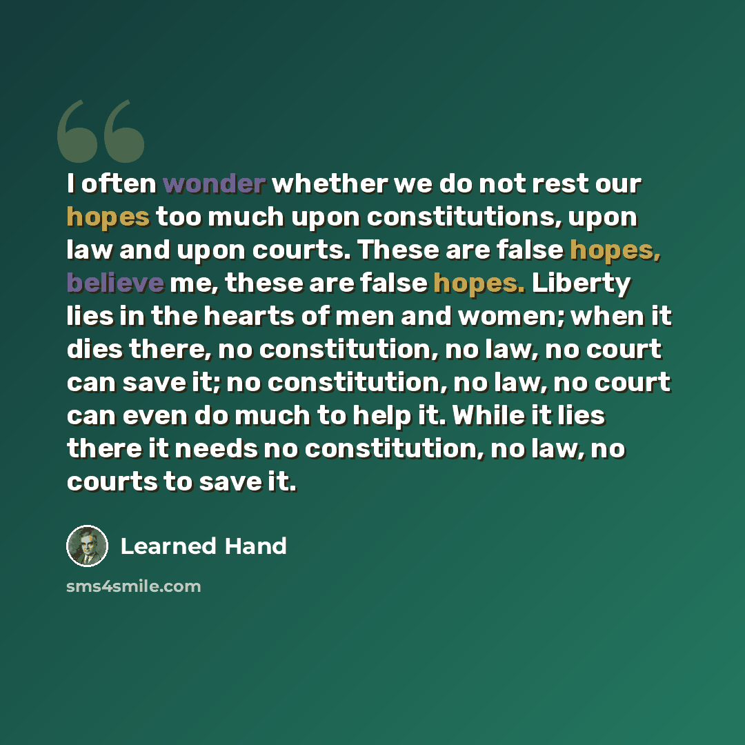 “I often wonder whether we do not rest our hopes too much upon constitutions, upon law and upon courts. These are false hopes, believe me, these are false hopes. Liberty lies in the hearts of men and women; when it dies there, no constitution, no law, no court can save it; no constitution, no law…” quote by Learned Hand