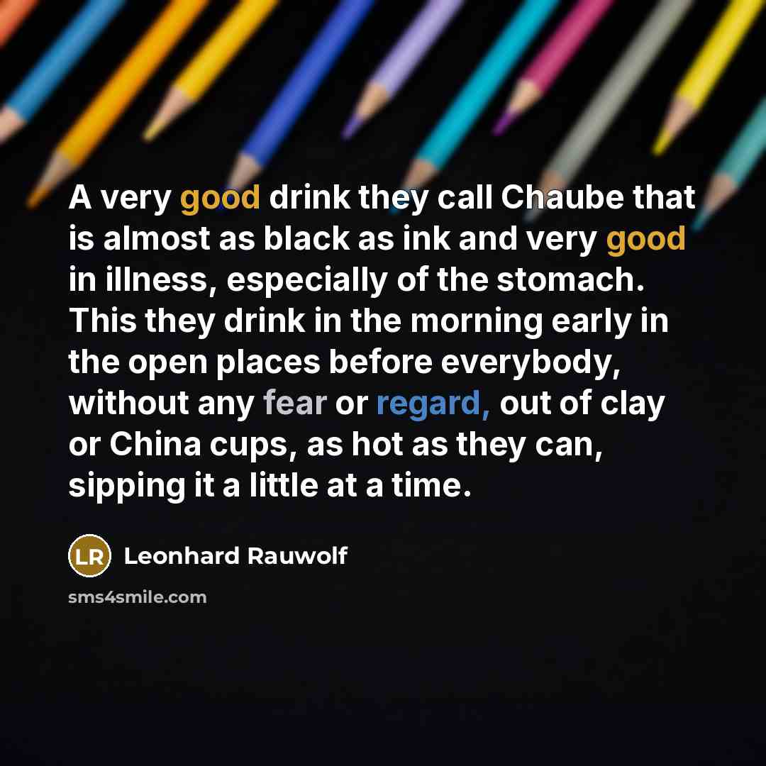“A very good drink they call Chaube that is almost as black as ink and very good in illness, especially of the stomach. This they drink in the morning early in the open places before everybody, without any fear or regard, out of clay or China cups, as hot as they can, sipping it a little at a time.” quote by Leonhard Rauwolf