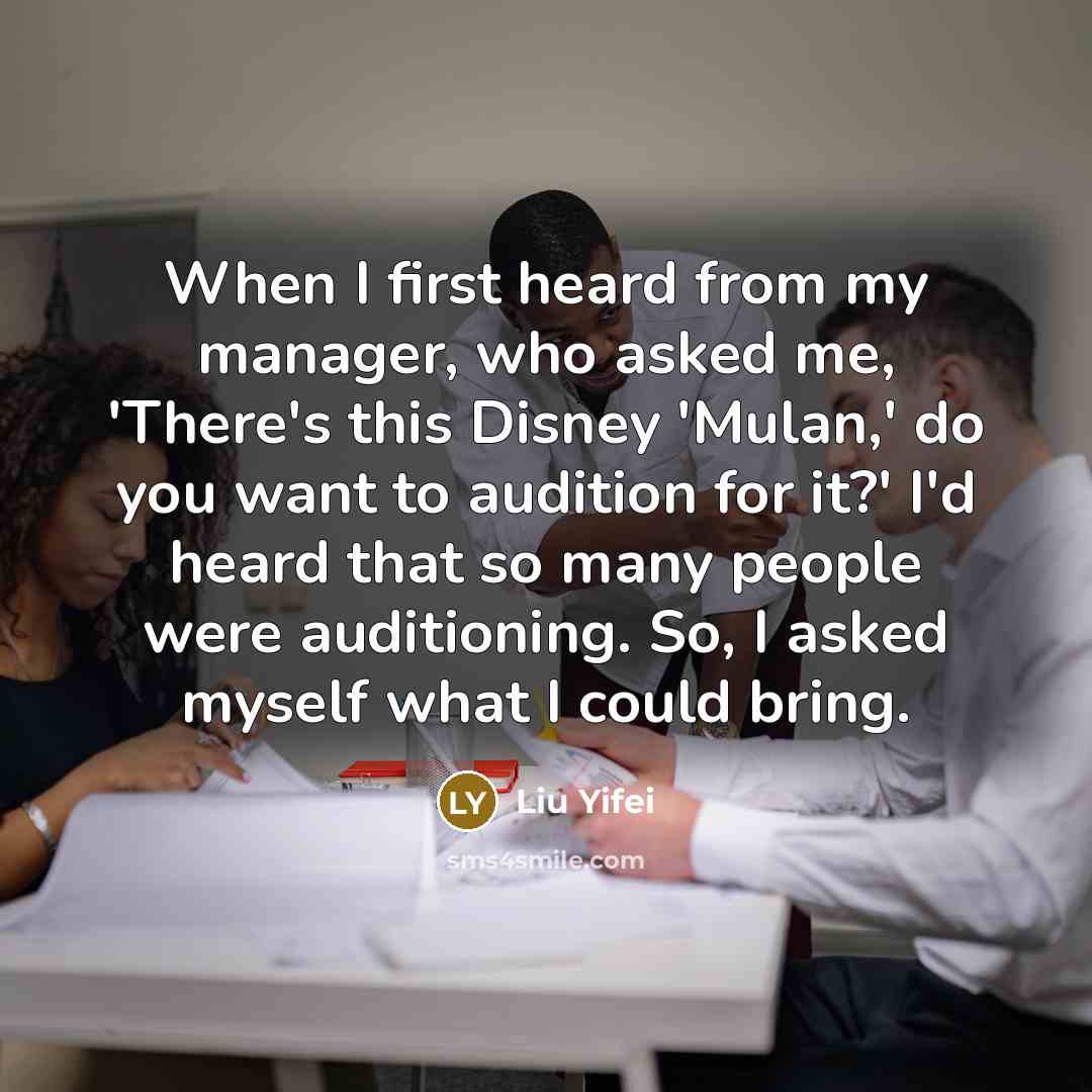 “When I first heard from my manager, who asked me, 'There's this Disney 'Mulan,' do you want to audition for it?' I'd heard that so many people were auditioning. So, I asked myself what I could bring.” quote by Liu Yifei