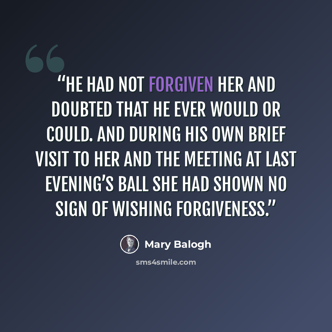 “He had not forgiven her and doubted that he ever would or could. And during his own brief visit to her and the meeting at last evening’s ball she had shown no sign of wishing forgiveness.” quote by Mary Balogh