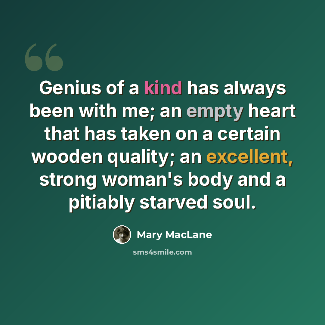 “Genius of a kind has always been with me; an empty heart that has taken on a certain wooden quality; an excellent, strong woman's body and a pitiably starved soul.” quote by Mary MacLane
