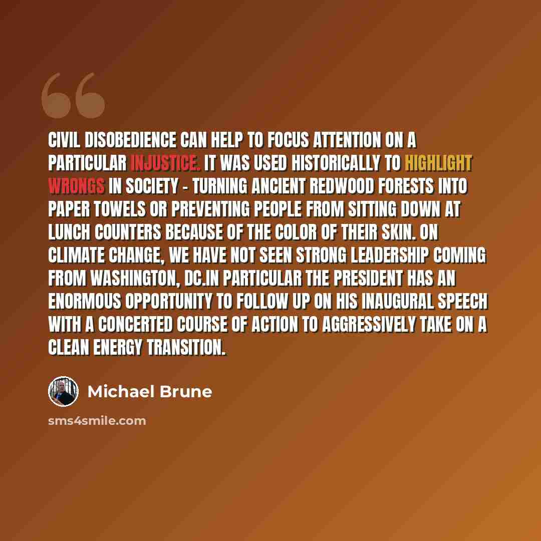 “Civil disobedience can help to focus attention on a particular injustice. It was used historically to highlight wrongs in society - turning ancient redwood forests into paper towels or preventing people from sitting down at lunch counters because of the color of their skin. On climate change, we…” quote by Michael Brune