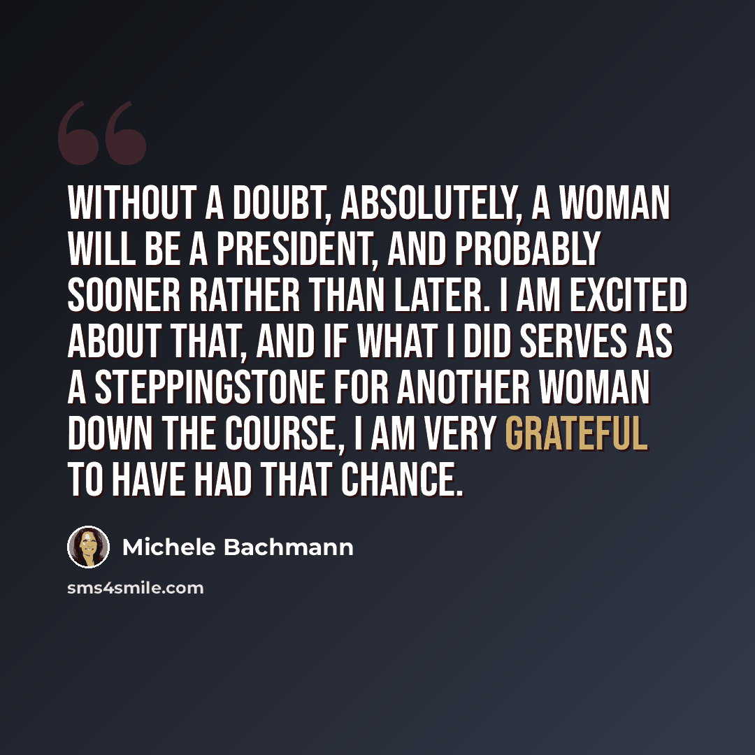 “Without a doubt, absolutely, a woman will be a president, and probably sooner rather than later. I am excited about that, and if what I did serves as a steppingstone for another woman down the course, I am very grateful to have had that chance.” quote by Michele Bachmann