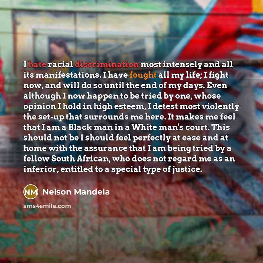 “I hate racial discrimination most intensely and all its manifestations. I have fought all my life; I fight now, and will do so until the end of my days. Even although I now happen to be tried by one, whose opinion I hold in high esteem, I detest most violently the set-up that surrounds me here. It…” quote by Nelson Mandela