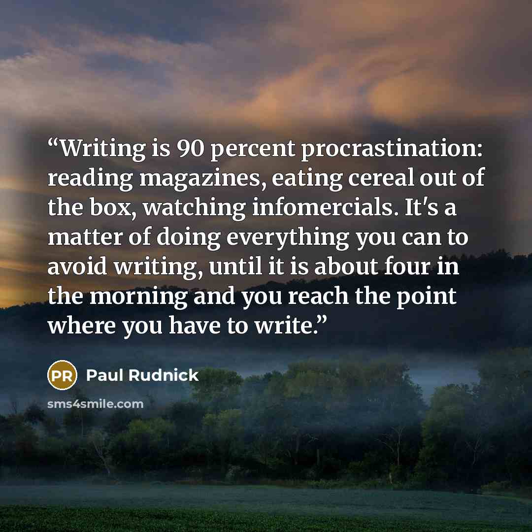 “Writing is 90 percent procrastination: reading magazines, eating cereal out of the box, watching infomercials. It's a matter of doing everything you can to avoid writing, until it is about four in the morning and you reach the point where you have to write.” quote by Paul Rudnick
