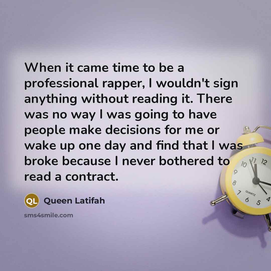 “When it came time to be a professional rapper, I wouldn't sign anything without reading it. There was no way I was going to have people make decisions for me or wake up one day and find that I was broke because I never bothered to read a contract.” quote by Queen Latifah
