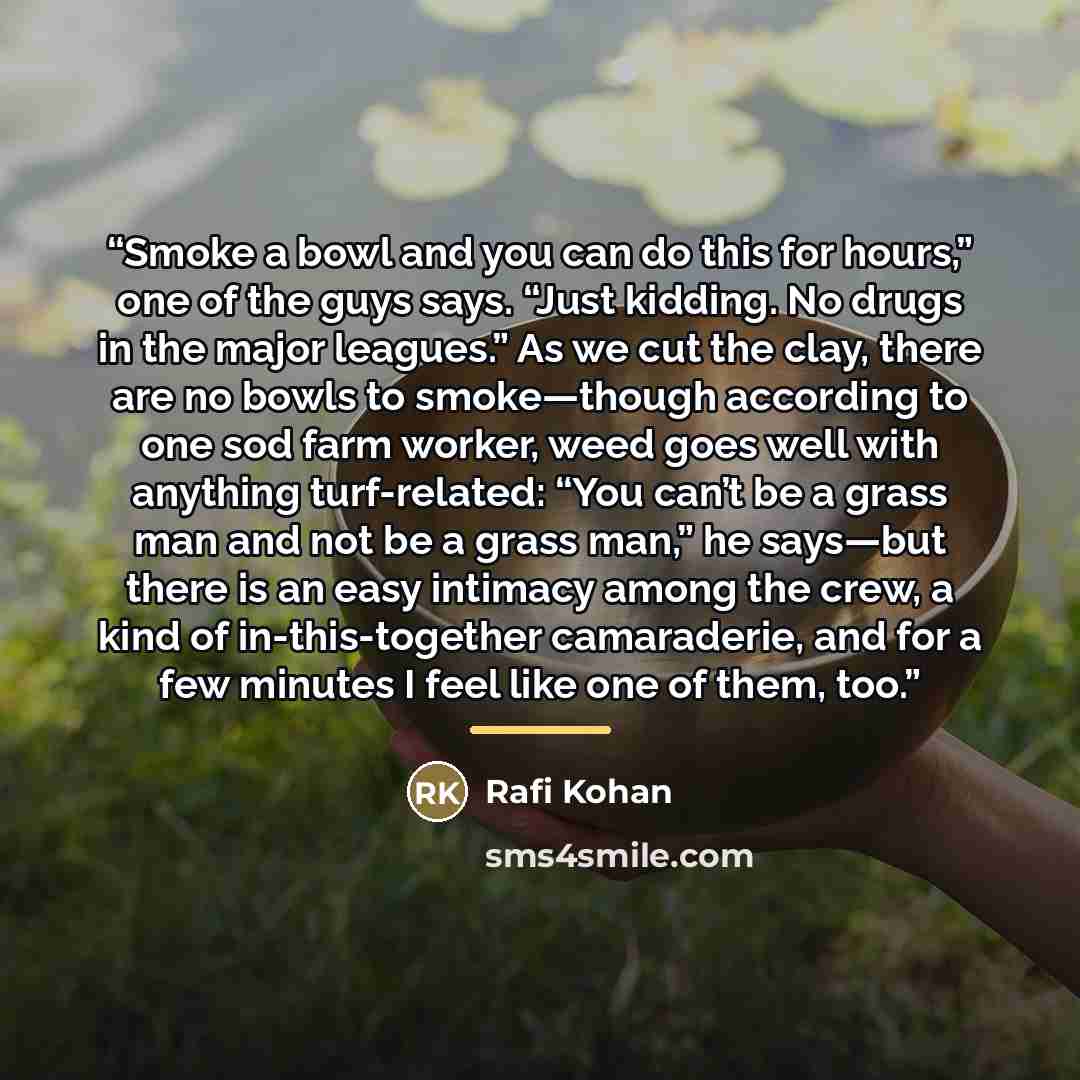 “Smoke a bowl and you can do this for hours,” one of the guys says. “Just kidding. No drugs in the major leagues.” As we cut the clay, there are no bowls to smoke—though according to one sod farm worker, weed goes well with anything turf-related: “You can’t be a grass man and not be a grass man,”…” quote by Rafi Kohan