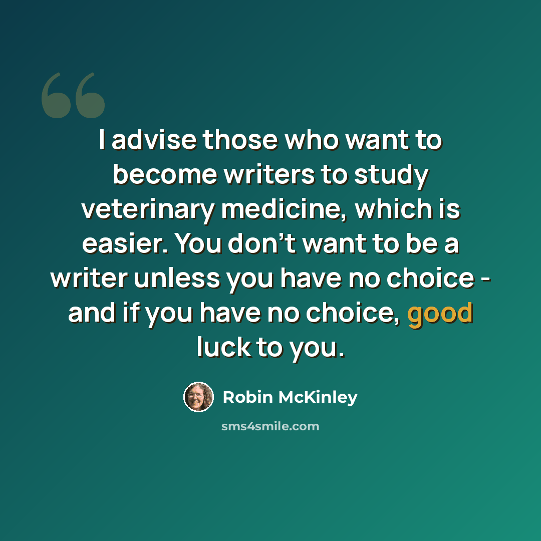“I advise those who want to become writers to study veterinary medicine, which is easier. You don't want to be a writer unless you have no choice - and if you have no choice, good luck to you.” quote by Robin McKinley