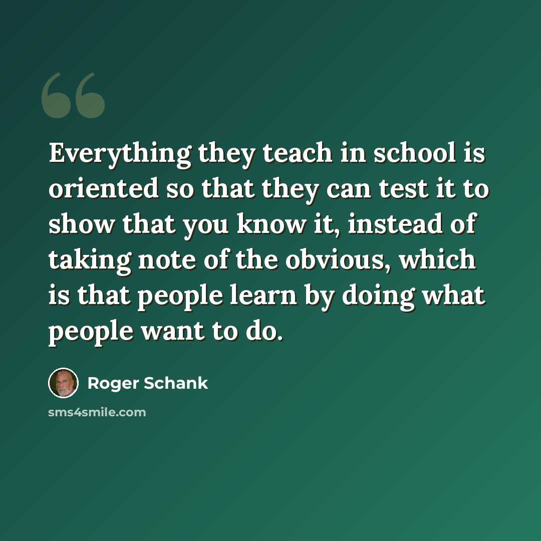 “Everything they teach in school is oriented so that they can test it to show that you know it, instead of taking note of the obvious, which is that people learn by doing what people want to do.” quote by Roger Schank