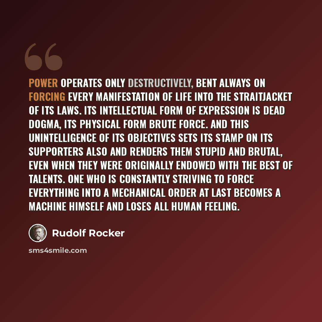 “Power operates only destructively, bent always on forcing every manifestation of life into the straitjacket of its laws. Its intellectual form of expression is dead dogma, its physical form brute force. And this unintelligence of its objectives sets its stamp on its supporters also and renders…” quote by Rudolf Rocker