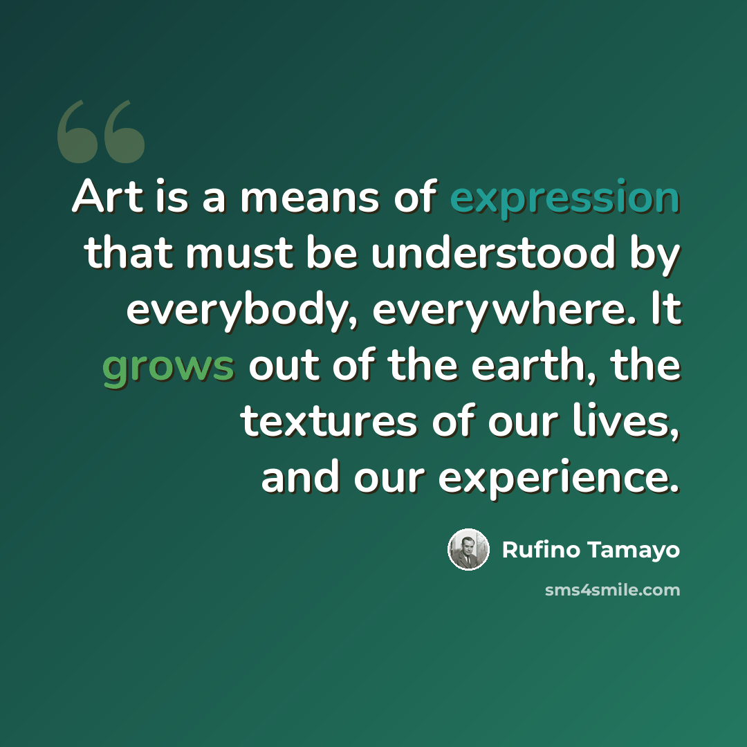 “Art is a means of expression that must be understood by everybody, everywhere. It grows out of the earth, the textures of our lives, and our experience.” quote by Rufino Tamayo