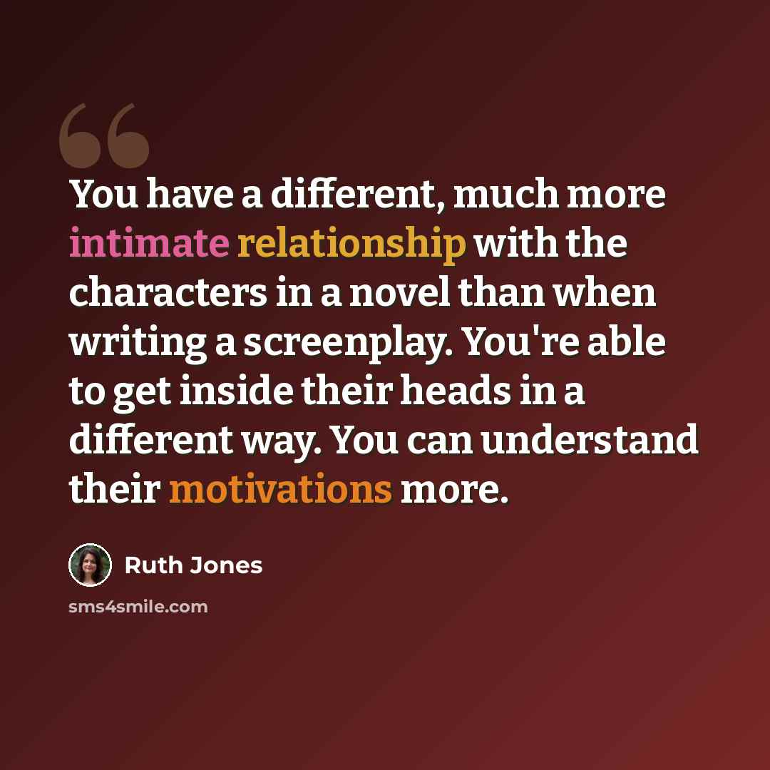 “You have a different, much more intimate relationship with the characters in a novel than when writing a screenplay. You're able to get inside their heads in a different way. You can understand their motivations more.” quote by Ruth Jones