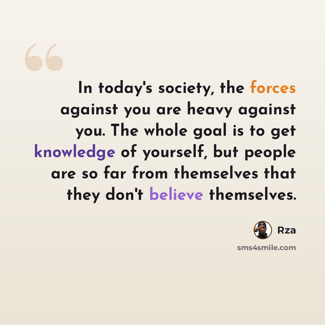 “In today's society, the forces against you are heavy against you. The whole goal is to get knowledge of yourself, but people are so far from themselves that they don't believe themselves.” quote by RZA