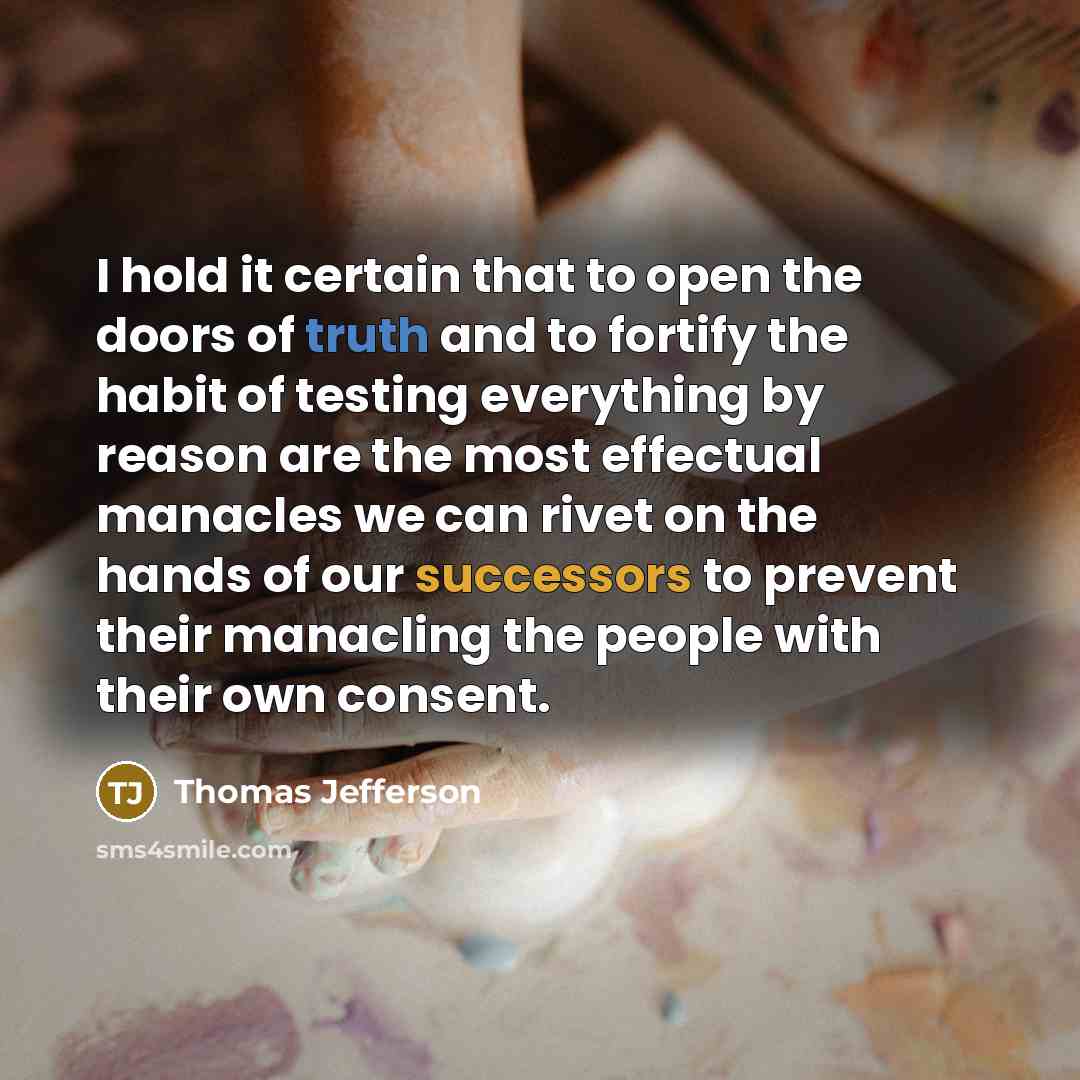 “I hold it certain that to open the doors of truth and to fortify the habit of testing everything by reason are the most effectual manacles we can rivet on the hands of our successors to prevent their manacling the people with their own consent.” quote by Thomas Jefferson