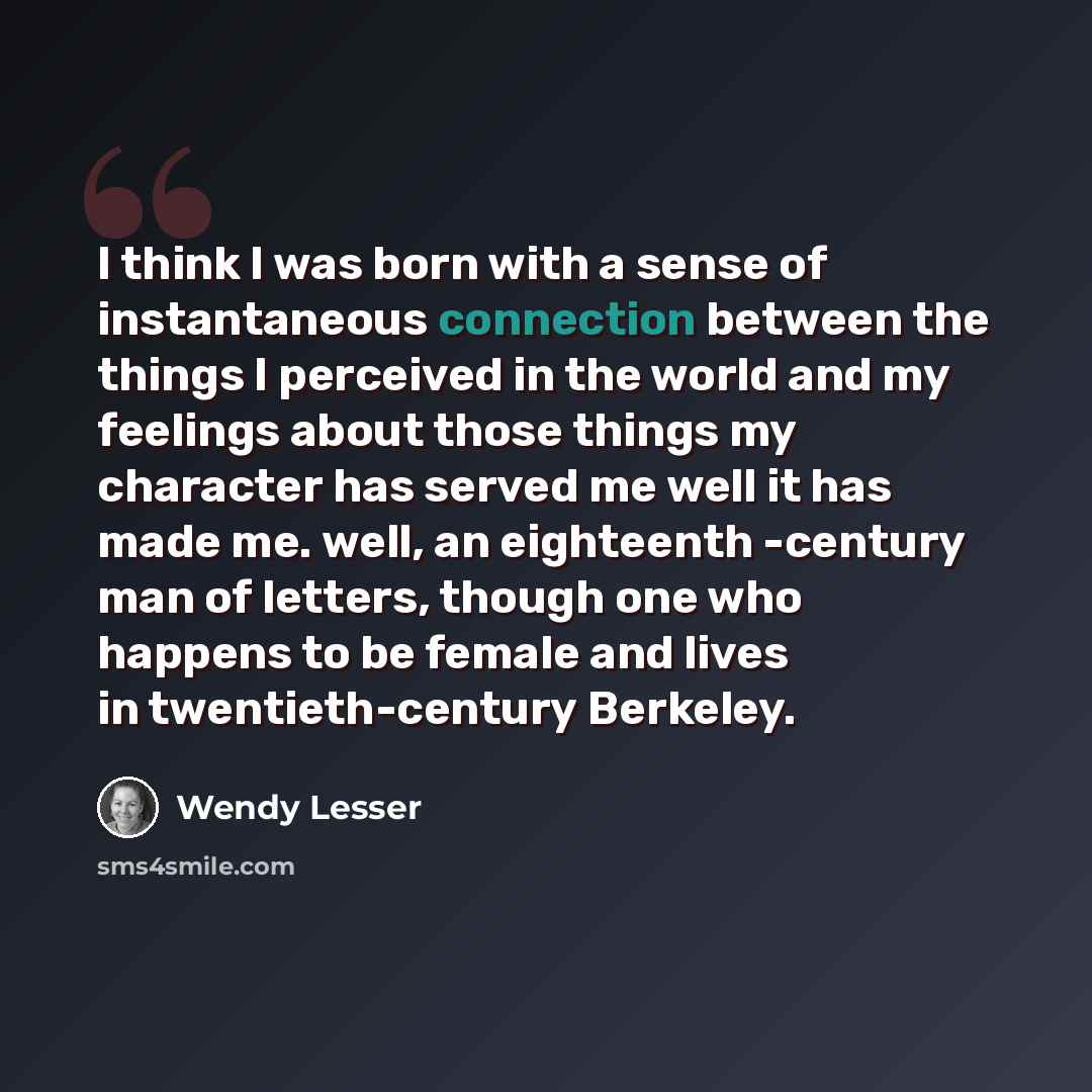 “I think I was born with a sense of instantaneous connection between the things I perceived in the world and my feelings about those things my character has served me well it has made me. well, an eighteenth -century man of letters, though one who happens to be female and lives in twentieth-century…” quote by Wendy Lesser