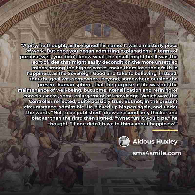 “A pity, he thought, as he signed his name. It was a masterly piece of work. But once you began admitting explanations in terms of purpose-well, you didn’t know what the result might be. It was the sort of idea that might easily decondition the more unsettled minds among the higher castes-make them…” quote by Aldous Huxley