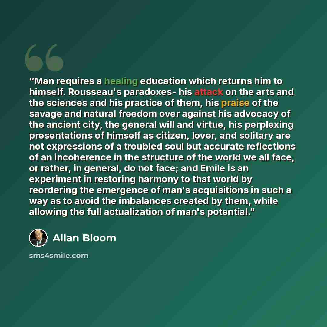 “Man requires a healing education which returns him to himself. Rousseau's paradoxes- his attack on the arts and the sciences and his practice of them, his praise of the savage and natural freedom over against his advocacy of the ancient city, the general will and virtue, his perplexing…” quote by Allan Bloom