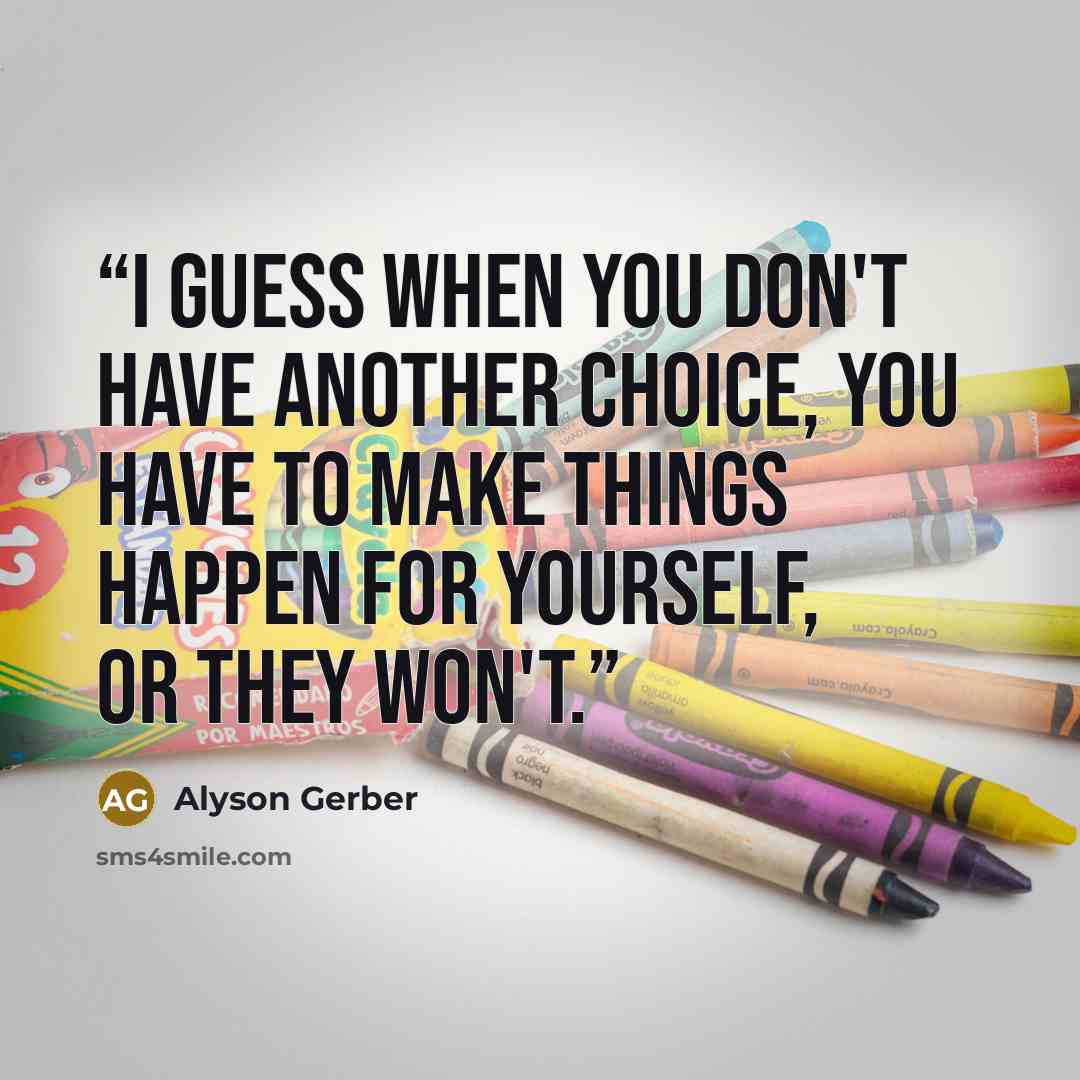 “I guess when you don't have another choice, you have to make things happen for yourself, or they won't.” quote by Alyson Gerber