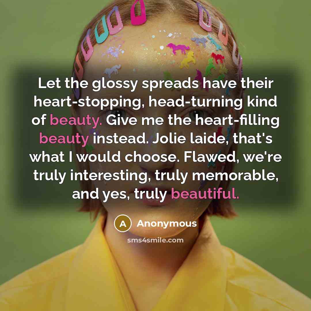 “Let the glossy spreads have their heart-stopping, head-turning kind of beauty. Give me the heart-filling beauty instead. Jolie laide, that's what I would choose. Flawed, we're truly interesting, truly memorable, and yes, truly beautiful.” quote by Anonymous