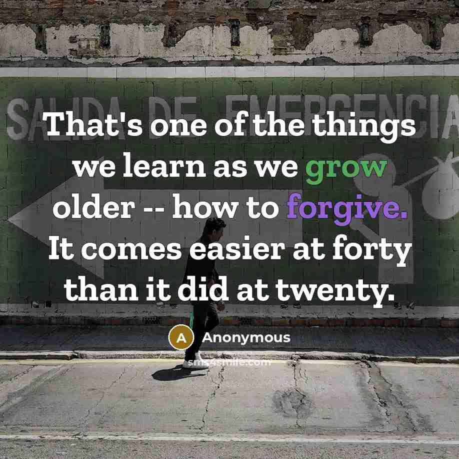 “That's one of the things we learn as we grow older -- how to forgive. It comes easier at forty than it did at twenty.” quote by Anonymous