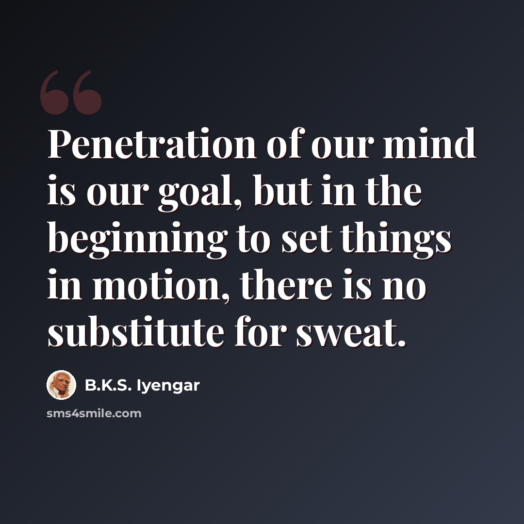 “Penetration of our mind is our goal, but in the beginning to set things in motion, there is no substitute for sweat.” quote by B.K.S. Iyengar