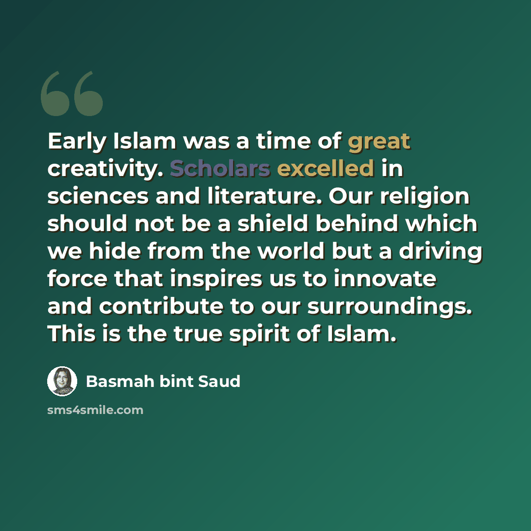 “Early Islam was a time of great creativity. Scholars excelled in sciences and literature. Our religion should not be a shield behind which we hide from the world but a driving force that inspires us to innovate and contribute to our surroundings. This is the true spirit of Islam.” quote by Basmah bint Saud