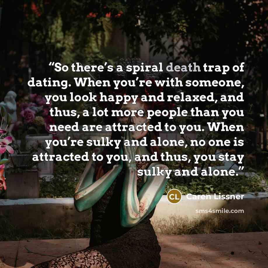 “So there’s a spiral death trap of dating. When you’re with someone, you look happy and relaxed, and thus, a lot more people than you need are attracted to you. When you’re sulky and alone, no one is attracted to you, and thus, you stay sulky and alone.” quote by Caren Lissner